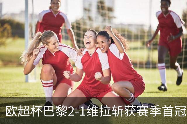 欧超杯巴黎2-1维拉斩获赛季首冠，登贝莱替补成关键，防线有隐忧