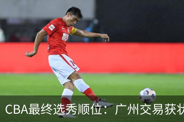 CBA最终选秀顺位：广州交易获状元签宁波交易获探花签 江苏保留榜眼签
